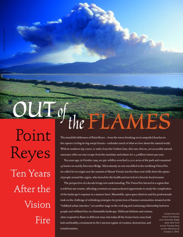 Product Description: On October 3, 1995, a wildfire erupted on Mount Vision at Point Reyes National Seashore. Before the flames were extinguished a week later, 12,000 acres of this popular park had been scorched, and 45 nearby homes burned to the ground. A decade later, we return to Point Reyes for a lesson in local fire ecology to see how the landscape, and the community, were reshaped and renewed by the blaze.</br></br>To purchase supplements in bulk, please contactjenny@baynature.orgor call 510-528-8550 x100.</br> Out of the Flames